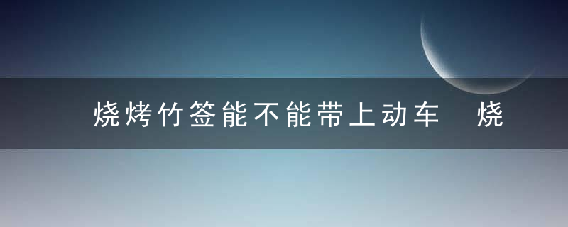 烧烤竹签能不能带上动车 烧烤竹签能带上动车吗